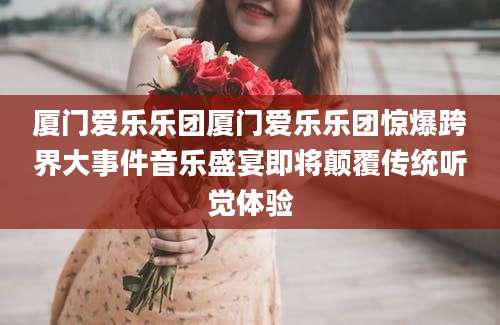 厦门爱乐乐团厦门爱乐乐团惊爆跨界大事件音乐盛宴即将颠覆传统听觉体验