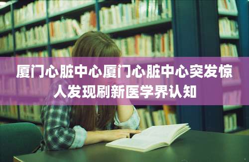 厦门心脏中心厦门心脏中心突发惊人发现刷新医学界认知