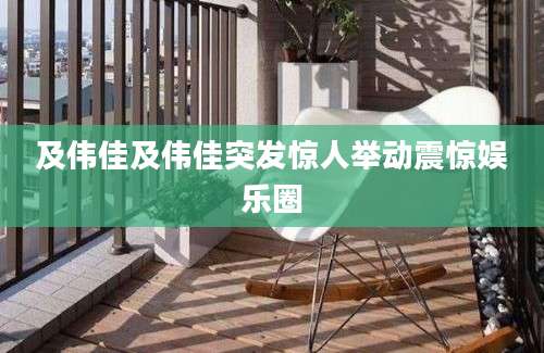 及伟佳及伟佳突发惊人举动震惊娱乐圈