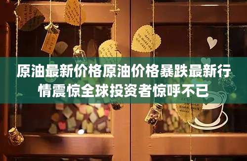 原油最新价格原油价格暴跌最新行情震惊全球投资者惊呼不已