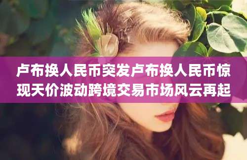 卢布换人民币突发卢布换人民币惊现天价波动跨境交易市场风云再起