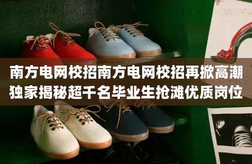 南方电网校招南方电网校招再掀高潮独家揭秘超千名毕业生抢滩优质岗位