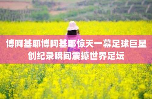 博阿基耶博阿基耶惊天一幕足球巨星创纪录瞬间震撼世界足坛