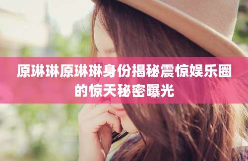 原琳琳原琳琳身份揭秘震惊娱乐圈的惊天秘密曝光