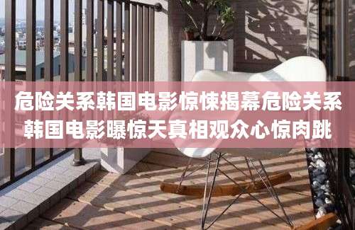 危险关系韩国电影惊悚揭幕危险关系韩国电影曝惊天真相观众心惊肉跳