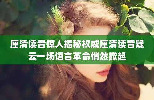 厘清读音惊人揭秘权威厘清读音疑云一场语言革命悄然掀起
