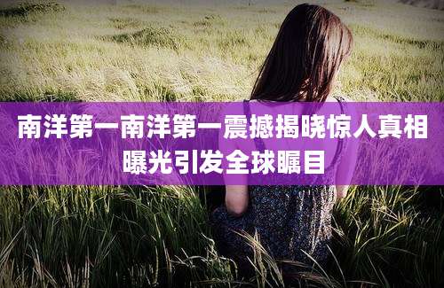 南洋第一南洋第一震撼揭晓惊人真相曝光引发全球瞩目