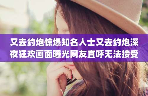 又去约炮惊爆知名人士又去约炮深夜狂欢画面曝光网友直呼无法接受