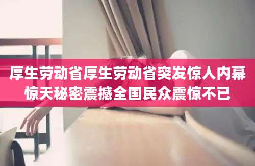 厚生劳动省厚生劳动省突发惊人内幕惊天秘密震撼全国民众震惊不已