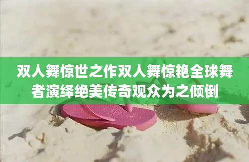 双人舞惊世之作双人舞惊艳全球舞者演绎绝美传奇观众为之倾倒