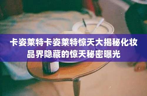 卡姿莱特卡姿莱特惊天大揭秘化妆品界隐藏的惊天秘密曝光