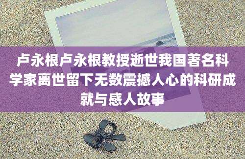 卢永根卢永根教授逝世我国著名科学家离世留下无数震撼人心的科研成就与感人故事