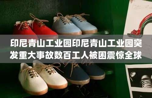 印尼青山工业园印尼青山工业园突发重大事故数百工人被困震惊全球