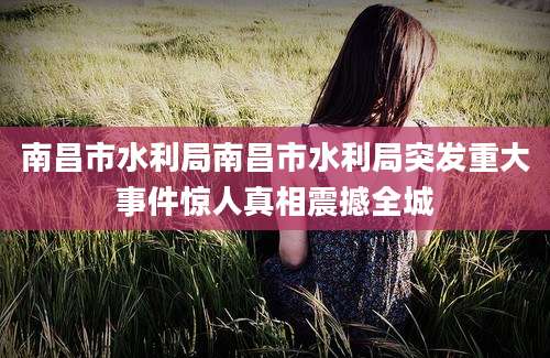 南昌市水利局南昌市水利局突发重大事件惊人真相震撼全城
