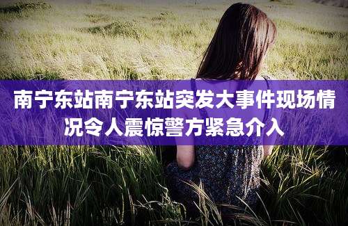 南宁东站南宁东站突发大事件现场情况令人震惊警方紧急介入