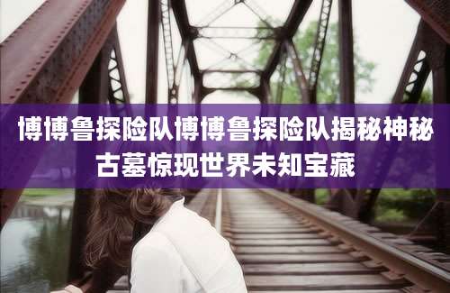 博博鲁探险队博博鲁探险队揭秘神秘古墓惊现世界未知宝藏