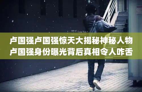 卢国强卢国强惊天大揭秘神秘人物卢国强身份曝光背后真相令人咋舌