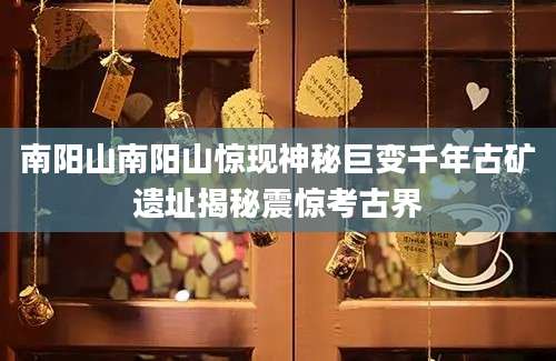 南阳山南阳山惊现神秘巨变千年古矿遗址揭秘震惊考古界