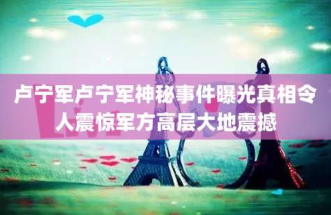 卢宁军卢宁军神秘事件曝光真相令人震惊军方高层大地震撼