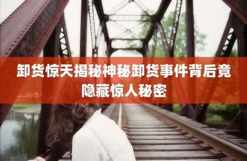 卸货惊天揭秘神秘卸货事件背后竟隐藏惊人秘密