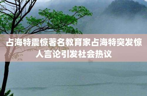 占海特震惊著名教育家占海特突发惊人言论引发社会热议