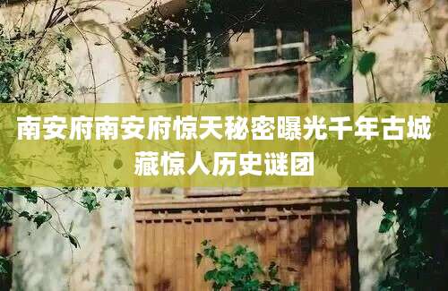 南安府南安府惊天秘密曝光千年古城藏惊人历史谜团