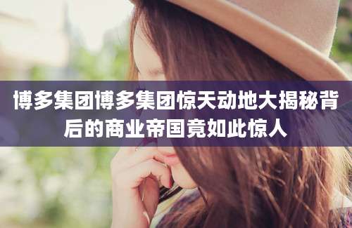 博多集团博多集团惊天动地大揭秘背后的商业帝国竟如此惊人