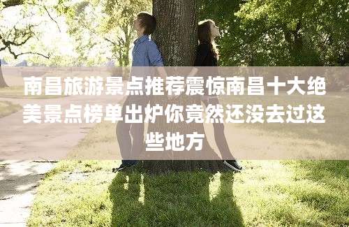 南昌旅游景点推荐震惊南昌十大绝美景点榜单出炉你竟然还没去过这些地方
