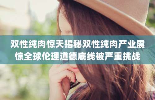 双性纯肉惊天揭秘双性纯肉产业震惊全球伦理道德底线被严重挑战