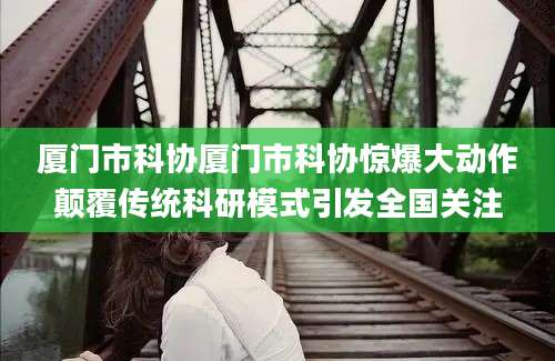 厦门市科协厦门市科协惊爆大动作颠覆传统科研模式引发全国关注