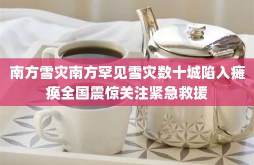 南方雪灾南方罕见雪灾数十城陷入瘫痪全国震惊关注紧急救援