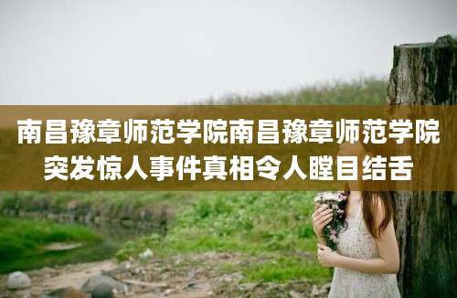 南昌豫章师范学院南昌豫章师范学院突发惊人事件真相令人瞠目结舌