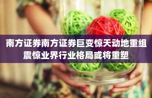 南方证券南方证券巨变惊天动地重组震惊业界行业格局或将重塑