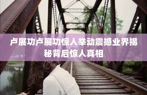 卢展功卢展功惊人举动震撼业界揭秘背后惊人真相