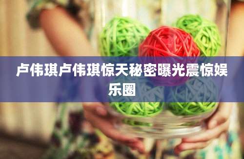 卢伟琪卢伟琪惊天秘密曝光震惊娱乐圈