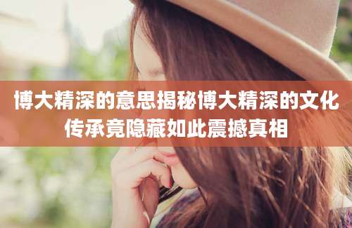 博大精深的意思揭秘博大精深的文化传承竟隐藏如此震撼真相