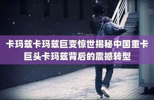 卡玛兹卡玛兹巨变惊世揭秘中国重卡巨头卡玛兹背后的震撼转型