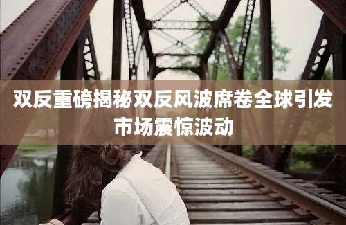 双反重磅揭秘双反风波席卷全球引发市场震惊波动