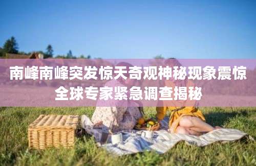 南峰南峰突发惊天奇观神秘现象震惊全球专家紧急调查揭秘