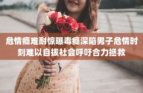 危情瘾难耐惊曝毒瘾深陷男子危情时刻难以自拔社会呼吁合力拯救