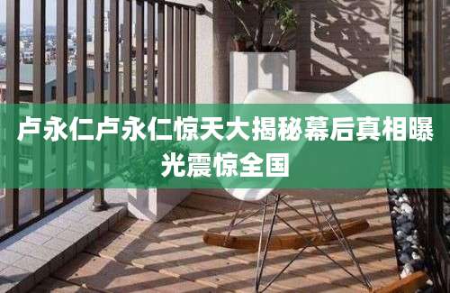 卢永仁卢永仁惊天大揭秘幕后真相曝光震惊全国