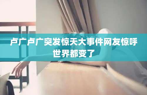 卢广卢广突发惊天大事件网友惊呼世界都变了
