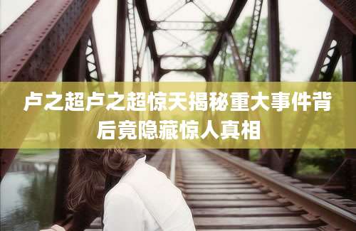 卢之超卢之超惊天揭秘重大事件背后竟隐藏惊人真相