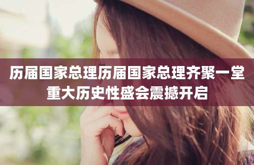 历届国家总理历届国家总理齐聚一堂重大历史性盛会震撼开启