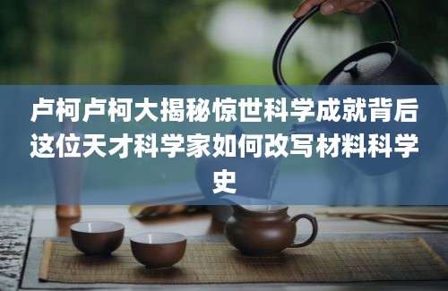 卢柯卢柯大揭秘惊世科学成就背后这位天才科学家如何改写材料科学史