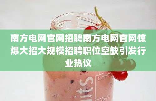 南方电网官网招聘南方电网官网惊爆大招大规模招聘职位空缺引发行业热议