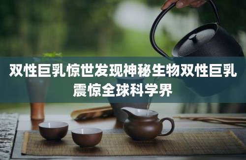双性巨乳惊世发现神秘生物双性巨乳震惊全球科学界
