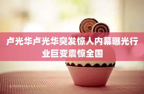 卢光华卢光华突发惊人内幕曝光行业巨变震惊全国