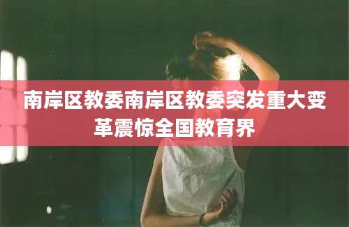 南岸区教委南岸区教委突发重大变革震惊全国教育界