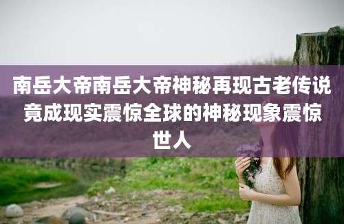 南岳大帝南岳大帝神秘再现古老传说竟成现实震惊全球的神秘现象震惊世人